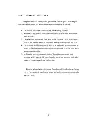 29
LIMITITIONS OF RATIO ANALYSIS
Though ratio analysis technique has got number of advantages, it attracts equal
number of disadvantages too. Some of important advantages are as follows:
1) The ratios of the other organization May not be readily available.
2) Different accounting policies may be followed by the constituent organization
in the industry.
3) The constituent organization in the same industry may vary from each other in
terms of age, location, extent of automation, quality of management and so on
4) The technique of ratio analysis may prove to be inadequate in some situation if
there is difference of opinions regarding the interpretation of certain items while
computing certain ratios.
5) As the ratios are computed on the basis of financial statements, the basic
limitation, which is applicable to the financial statements, is equally applicable
in case of the technique of ratio analysis also.
Thus the ratio analysis points out the financial condition of business whether
it is very strong, good, questionable or poor and enables the management to take
necessary steps.
 