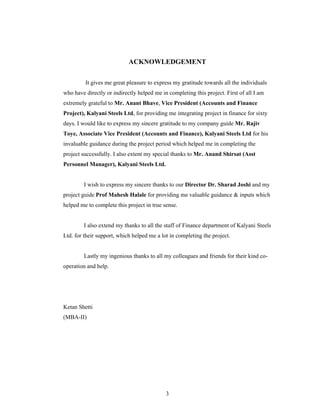 3
ACKNOWLEDGEMENT
It gives me great pleasure to express my gratitude towards all the individuals
who have directly or indirectly helped me in completing this project. First of all I am
extremely grateful to Mr. Anant Bhave, Vice President (Accounts and Finance
Project), Kalyani Steels Ltd, for providing me integrating project in finance for sixty
days. I would like to express my sincere gratitude to my company guide Mr. Rajiv
Toye, Associate Vice President (Accounts and Finance), Kalyani Steels Ltd for his
invaluable guidance during the project period which helped me in completing the
project successfully. I also extent my special thanks to Mr. Anand Shirsat (Asst
Personnel Manager), Kalyani Steels Ltd.
I wish to express my sincere thanks to our Director Dr. Sharad Joshi and my
project guide Prof Mahesh Halale for providing me valuable guidance & inputs which
helped me to complete this project in true sense.
I also extend my thanks to all the staff of Finance department of Kalyani Steels
Ltd. for their support, which helped me a lot in completing the project.
Lastly my ingenious thanks to all my colleagues and friends for their kind co-
operation and help.
Ketan Shetti
(MBA-II)
 