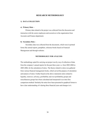 30
RESEARCH METHODOLOGY
1) DATA COLLECTION
a) Primary Data: -
Primary data related to the project was collected from the discussion and
interaction with the senior employees and executives in the organization from
Accounts and Finance department.
b) Secondary Data: -
Secondary data was collected from the documents, which were in printed
forms like annual reports, pamphlets, reference books based on Financial
Management and through websites.
METHODOLOGY FOR ANALYSIS
The methodology opted for carrying out project was by way of collection of data
from the company s annual reports for the past three years i.e. from 2003-2004 to
2005-2006, for the calculation of ratios. The theory related to ratios was gathered
from various financial management books, which served the purpose of calculation
and analysis of ratios. Further based on the above statements ratios related to
liquidity, turnover, solvency, profitability and over profitability groups and
miscellaneous groups have been calculated and interpreted in an intra firm
comparison method. Similarly the ratios have been presented in graphical format to
have clear understanding of it during three financial years and changes in it.
 