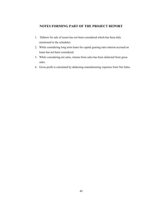 49
NOTES FORMING PART OF THE PROJECT REPORT
1. Debtors for sale of assets has not been considered which has been duly
mentioned in the schedules.
2. While considering long term loans for capital gearing ratio interest accrued on
loans has not been considered.
3. While considering net sales, returns from sales has been deducted from gross
sales.
4. Gross profit is calculated by deducting manufacturing expenses from Net Sales.
 