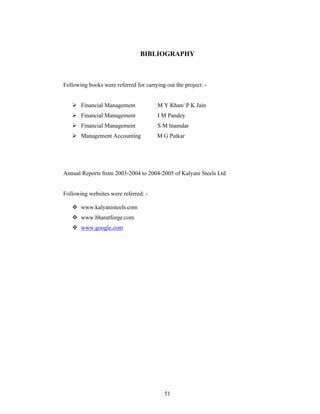 51
BIBLIOGRAPHY
Following books were referred for carrying out the project: -
Financial Management M Y Khan/ P K Jain
Financial Management I M Pandey
Financial Management S M Inamdar
Management Accounting M G Patkar
Annual Reports from 2003-2004 to 2004-2005 of Kalyani Steels Ltd
Following websites were referred: -
www.kalyanisteels.com
www.bharatforge.com
www.google.com
 