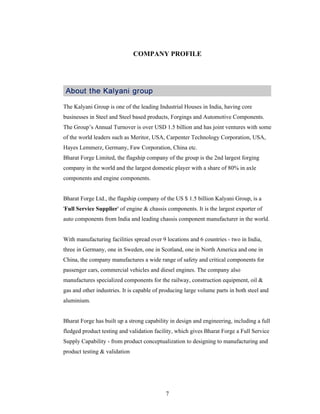 7
COMPANY PROFILE
The Kalyani Group is one of the leading Industrial Houses in India, having core
businesses in Steel and Steel based products, Forgings and Automotive Components.
The Group s Annual Turnover is over USD 1.5 billion and has joint ventures with some
of the world leaders such as Meritor, USA, Carpenter Technology Corporation, USA,
Hayes Lemmerz, Germany, Faw Corporation, China etc.
Bharat Forge Limited, the flagship company of the group is the 2nd largest forging
company in the world and the largest domestic player with a share of 80% in axle
components and engine components.
Bharat Forge Ltd., the flagship company of the US $ 1.5 billion Kalyani Group, is a
'Full Service Supplier' of engine & chassis components. It is the largest exporter of
auto components from India and leading chassis component manufacturer in the world.
With manufacturing facilities spread over 9 locations and 6 countries - two in India,
three in Germany, one in Sweden, one in Scotland, one in North America and one in
China, the company manufactures a wide range of safety and critical components for
passenger cars, commercial vehicles and diesel engines. The company also
manufactures specialized components for the railway, construction equipment, oil &
gas and other industries. It is capable of producing large volume parts in both steel and
aluminium.
Bharat Forge has built up a strong capability in design and engineering, including a full
fledged product testing and validation facility, which gives Bharat Forge a Full Service
Supply Capability - from product conceptualization to designing to manufacturing and
product testing & validation
 