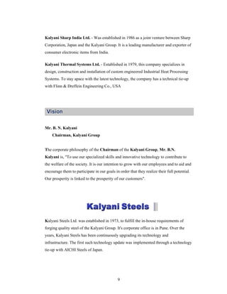 9
Kalyani Sharp India Ltd. - Was established in 1986 as a joint venture between Sharp
Corporation, Japan and the Kalyani Group. It is a leading manufacturer and exporter of
consumer electronic items from India.
Kalyani Thermal Systems Ltd. - Established in 1979, this company specializes in
design, construction and installation of custom engineered Industrial Heat Processing
Systems. To stay apace with the latest technology, the company has a technical tie-up
with Flinn & Dreffein Engineering Co., USA
Mr. B. N. Kalyani
Chairman, Kalyani Group
The corporate philosophy of the Chairman of the Kalyani Group, Mr. B.N.
Kalyani is, "To use our specialized skills and innovative technology to contribute to
the welfare of the society. It is our intention to grow with our employees and to aid and
encourage them to participate in our goals in order that they realize their full potential.
Our prosperity is linked to the prosperity of our customers".
Kalyani Steels Ltd. was established in 1973, to fulfill the in-house requirements of
forging quality steel of the Kalyani Group. It's corporate office is in Pune. Over the
years, Kalyani Steels has been continuously upgrading its technology and
infrastructure. The first such technology update was implemented through a technology
tie-up with AICHI Steels of Japan.
 