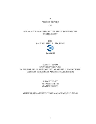 1
A
PROJECT REPORT
ON
AN ANALYSIS & COMPARATIVE STUDY OF FINANCIAL
STATEMENTS
FOR
KALYANI STEELS LTD., PUNE
SUBMITTED TO
UNIVERSITY OF PUNE
IN PARTIAL FULFILMENT OF TWO YEARS FULL TIME COURSE
MASTERS IN BUSINESS ADMINISTRATION(MBA)
SUBMITTED BY
KETAN P. SHETTI
(BATCH 2005-07)
VISHWAKARMA INSTITUTE OF MANAGEMENT, PUNE-48
 