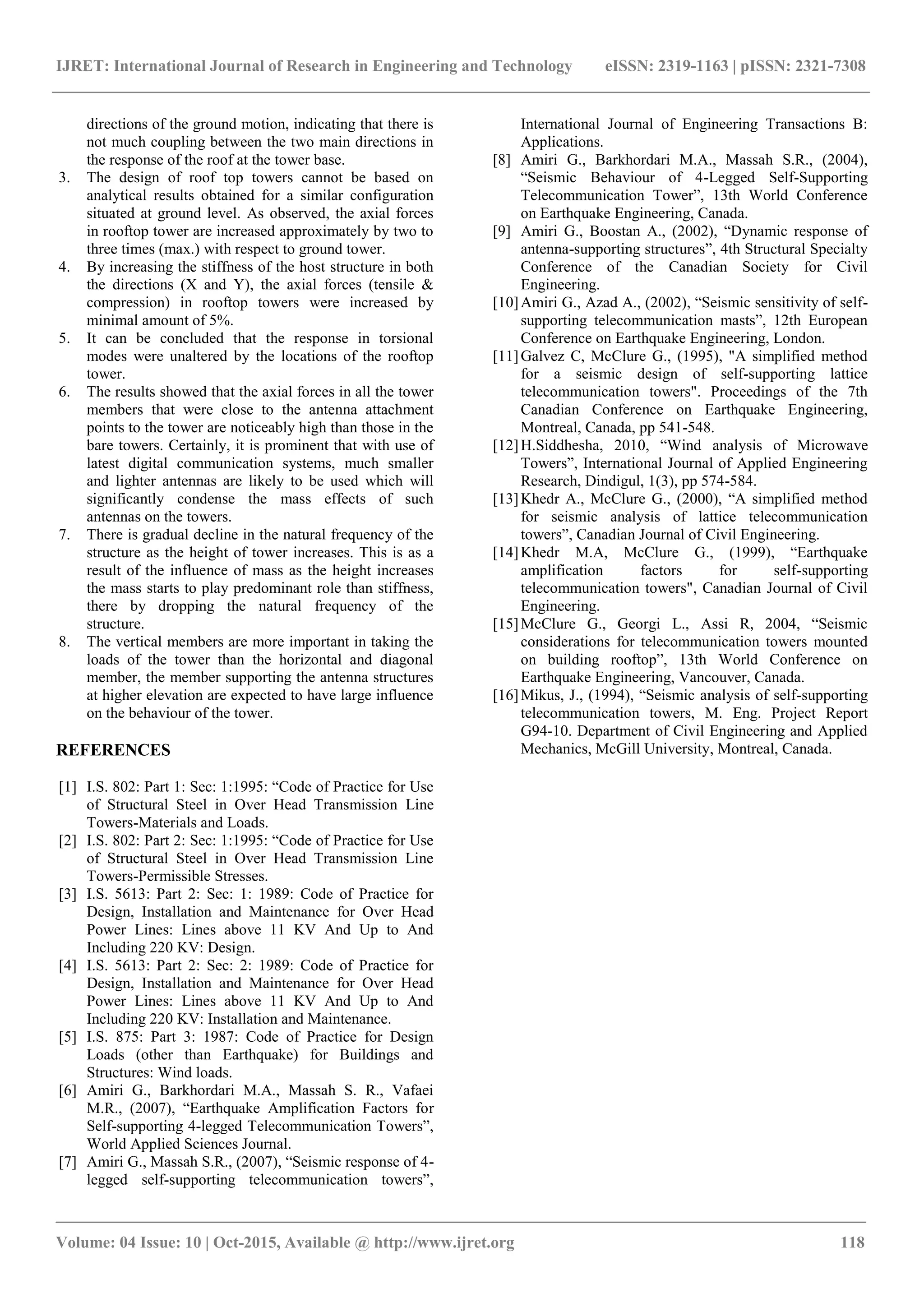 IJRET: International Journal of Research in Engineering and Technology eISSN: 2319-1163 | pISSN: 2321-7308
_______________________________________________________________________________________
Volume: 04 Issue: 10 | Oct-2015, Available @ http://www.ijret.org 118
directions of the ground motion, indicating that there is
not much coupling between the two main directions in
the response of the roof at the tower base.
3. The design of roof top towers cannot be based on
analytical results obtained for a similar configuration
situated at ground level. As observed, the axial forces
in rooftop tower are increased approximately by two to
three times (max.) with respect to ground tower.
4. By increasing the stiffness of the host structure in both
the directions (X and Y), the axial forces (tensile &
compression) in rooftop towers were increased by
minimal amount of 5%.
5. It can be concluded that the response in torsional
modes were unaltered by the locations of the rooftop
tower.
6. The results showed that the axial forces in all the tower
members that were close to the antenna attachment
points to the tower are noticeably high than those in the
bare towers. Certainly, it is prominent that with use of
latest digital communication systems, much smaller
and lighter antennas are likely to be used which will
significantly condense the mass effects of such
antennas on the towers.
7. There is gradual decline in the natural frequency of the
structure as the height of tower increases. This is as a
result of the influence of mass as the height increases
the mass starts to play predominant role than stiffness,
there by dropping the natural frequency of the
structure.
8. The vertical members are more important in taking the
loads of the tower than the horizontal and diagonal
member, the member supporting the antenna structures
at higher elevation are expected to have large influence
on the behaviour of the tower.
REFERENCES
[1] I.S. 802: Part 1: Sec: 1:1995: “Code of Practice for Use
of Structural Steel in Over Head Transmission Line
Towers-Materials and Loads.
[2] I.S. 802: Part 2: Sec: 1:1995: “Code of Practice for Use
of Structural Steel in Over Head Transmission Line
Towers-Permissible Stresses.
[3] I.S. 5613: Part 2: Sec: 1: 1989: Code of Practice for
Design, Installation and Maintenance for Over Head
Power Lines: Lines above 11 KV And Up to And
Including 220 KV: Design.
[4] I.S. 5613: Part 2: Sec: 2: 1989: Code of Practice for
Design, Installation and Maintenance for Over Head
Power Lines: Lines above 11 KV And Up to And
Including 220 KV: Installation and Maintenance.
[5] I.S. 875: Part 3: 1987: Code of Practice for Design
Loads (other than Earthquake) for Buildings and
Structures: Wind loads.
[6] Amiri G., Barkhordari M.A., Massah S. R., Vafaei
M.R., (2007), “Earthquake Amplification Factors for
Self-supporting 4-legged Telecommunication Towers”,
World Applied Sciences Journal.
[7] Amiri G., Massah S.R., (2007), “Seismic response of 4-
legged self-supporting telecommunication towers”,
International Journal of Engineering Transactions B:
Applications.
[8] Amiri G., Barkhordari M.A., Massah S.R., (2004),
“Seismic Behaviour of 4-Legged Self-Supporting
Telecommunication Tower”, 13th World Conference
on Earthquake Engineering, Canada.
[9] Amiri G., Boostan A., (2002), “Dynamic response of
antenna-supporting structures”, 4th Structural Specialty
Conference of the Canadian Society for Civil
Engineering.
[10]Amiri G., Azad A., (2002), “Seismic sensitivity of self-
supporting telecommunication masts”, 12th European
Conference on Earthquake Engineering, London.
[11]Galvez C, McClure G., (1995), "A simplified method
for a seismic design of self-supporting lattice
telecommunication towers". Proceedings of the 7th
Canadian Conference on Earthquake Engineering,
Montreal, Canada, pp 541-548.
[12]H.Siddhesha, 2010, “Wind analysis of Microwave
Towers”, International Journal of Applied Engineering
Research, Dindigul, 1(3), pp 574-584.
[13]Khedr A., McClure G., (2000), “A simplified method
for seismic analysis of lattice telecommunication
towers”, Canadian Journal of Civil Engineering.
[14]Khedr M.A, McClure G., (1999), “Earthquake
amplification factors for self-supporting
telecommunication towers", Canadian Journal of Civil
Engineering.
[15]McClure G., Georgi L., Assi R, 2004, “Seismic
considerations for telecommunication towers mounted
on building rooftop”, 13th World Conference on
Earthquake Engineering, Vancouver, Canada.
[16]Mikus, J., (1994), “Seismic analysis of self-supporting
telecommunication towers, M. Eng. Project Report
G94-10. Department of Civil Engineering and Applied
Mechanics, McGill University, Montreal, Canada.
 