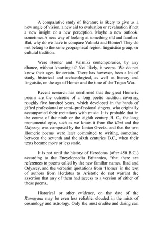A comparative study of literature is likely to give us a
new angle of vision, a new aid to evaluation or revaluation if not
a new insight or a new perception. Maybe a new outlook,
sometimes.A new way of looking at something old and familiar.
But, why do we have to compare Valmiki and Homer? They do
not belong to the same geographical region, linguistice group, or
cultural tradition.
Were Homer and Valmiki contemporaries, by any
chance, without knowing it? Not likely, it seems. We do not
know their ages for certain. There has however, been a lot of
study, historical and archaeological, as well as literary and
linguistic, on the age of Homer and the time of the Trojan War.
Recent research has confirmed that the great Homeric
poems are the outcome of a long poetic tradition covering
roughly five hundred years, which developed in the hands of
gifted professional or semi--professional singers, who originally
accompanied their recitations with music. It is probable that in
the course of the ninth or the eighth century B. C., the long
monumental epic, such as we know it from the Iliad and the
Odyssey, was composed by the Ionian Greeks, and that the two
Homeric poems were later committed to writing, sometime
between the seventh and the sixth centuries B.C., when their
texts became more or less static.
It is not until the history of Herodotus (after 450 B.C.)
according to the Encyclopaedia Britannica, “that there are
references to poems called by the new familiar names, Iliad and
Odyssey, and the verbatim quotations from „Homer‟ in the text
of authors from Herdotus to Aristotle do not warrant the
assertion that any of them had access to a version of either of
these poems..
Historical or other evidence, on the date of the
Ramayana may be even less reliable, clouded in the mists of
cosmology and astrology. Only the most erudite and daring can
 