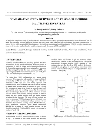 IJRET: International Journal of Research in Engineering and Technology eISSN: 2319-1163 | pISSN: 2321-7308
__________________________________________________________________________________________
Volume: 02 Issue: 08 | Aug-2013, Available @ http://www.ijret.org 405
COMPARATIVE STUDY OF HYBRID AND CASCADED H-BRIDGE
MULTILEVEL INVERTERS
M. Dileep Krishna1
, Shelly Vadhera2
1
M.Tech. Student, 2
Assistant Professor, Electrical Engineering Department, NIT Kurukshetra, Kurukshetra
dileepkrishnaeee@gmail.com
Abstract
In this paper comparative study of proposed hybrid multilevel inverter (HMI) operating in modified pulse width modulation (PWM)
mode with cascaded H-bridge multilevel inverter (CHMI) is done. Two types of HMIs are proposed with same configuration. To
control the two HMIs, modified PWM techniques are derived from sinusoidal pulse width modulation (SPWM) to reduce the switching
losses in the inverter. Matlab/Simulink models are used to study the output of HMI and CHMI.
Index Terms:- Cascaded H-bridge multilevel inverter, Hybrid multilevel inverter, Pulse width modulation, Total
harmonic distortion (THD)
-----------------------------------------------------------------------***----------------------------------------------------------------------
1. INTRODUCTION
Multilevel inverters (MLI) are becoming popular than two
level inverter in high power applications. Multilevel output is
synthesized by small dc voltage levels. In multilevel inverters
all the switches are connected in series which allows operation
at higher voltage level [1]. The main advantages of MLI are
high voltage capability, low switching losses, low dv/dt , less
THD, less electromagnetic compatibility [1-2].
The main three MLI configurations are neutral point
converter, flying capacitor and cascaded H-bridge multilevel
inverter [3]. CHMI has more advantages than other two
mentioned. CHMI does not have flying capacitors and
clamping diodes. Main drawback of CHMI is that the number
of devices used increases with the number of levels [4] and
this increases the gate drive circuits at control stage itself
causing high cost and switching losses [5]. To overcome
above disadvantages the choice is hybrid multilevel inverter
which is derived from cascaded H-bridge inverter. In order to
control the MLI output voltage there are several control
techniques in the literature. The most efficient methods are
based on sinusoidal PWM techniques because it leads to easy
control of inverter’s fundamental voltage and as well as
eliminates the harmonics. Among various PWM techniques,
phase disposition sinusoidal pulse width modulation
(PDSPWM) technique is most popular because of its
simplicity to apply in CHMI and HMI control with increase in
number of levels [6].
2. HYBRID MULTILEVEL INVERTER
Proposed HMI is derived from conventional CHMI as shown
in Fig.1. It consists of one main inverter and auxiliary
inverters. These are cascaded to get the multilevel output.
Main inverter consists of two switching devices cascaded to
conventional H-bridge inverter which consists of four
switching devices. For five level HMI total six devices are
required in each phase of a three phase connection which
reduces number of devices by six as compared to three phase
five level CHMI [7-8].
Fig.1 Proposed hybrid multilevel inverter configuration.
 