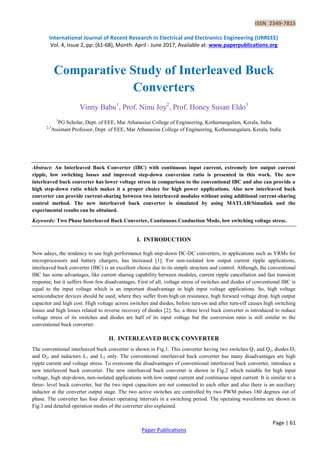 ISSN 2349-7815
International Journal of Recent Research in Electrical and Electronics Engineering (IJRREEE)
Vol. 4, Issue 2, pp: (61-68), Month: April - June 2017, Available at: www.paperpublications.org
Page | 61
Paper Publications
Comparative Study of Interleaved Buck
Converters
Vinny Babu1
, Prof. Ninu Joy2
, Prof. Honey Susan Eldo3
1
PG Scholar, Dept. of EEE, Mar Athanasius College of Engineering, Kothamangalam, Kerala, India
2,3
Assistant Professor, Dept. of EEE, Mar Athanasius College of Engineering, Kothamangalam, Kerala, India
Abstract: An Interleaved Buck Converter (IBC) with continuous input current, extremely low output current
ripple, low switching losses and improved step-down conversion ratio is presented in this work. The new
interleaved buck converter has lower voltage stress in comparison to the conventional IBC and also can provide a
high step-down ratio which makes it a proper choice for high power applications. Also new interleaved buck
converter can provide current-sharing between two interleaved modules without using additional current-sharing
control method. The new interleaved buck converter is simulated by using MATLAB/Simulink and the
experimental results can be obtained.
Keywords: Two Phase Interleaved Buck Converter, Continuous Conduction Mode, low switching voltage stress.
I. INTRODUCTION
Now adays, the tendency to use high performance high step-down DC-DC converters, in applications such as VRMs for
microprocessors and battery chargers, has increased [1]. For non-isolated low output current ripple applications,
interleaved buck converter (IBC) is an excellent choice due to its simple structure and control. Although, the conventional
IBC has some advantages, like current sharing capability between modules, current ripple cancellation and fast transient
response, but it suffers from few disadvantages. First of all, voltage stress of switches and diodes of conventional IBC is
equal to the input voltage which is an important disadvantage in high input voltage applications. So, high voltage
semiconductor devices should be used, where they suffer from high on resistance, high forward voltage drop, high output
capacitor and high cost. High voltage across switches and diodes, before turn-on and after turn-off causes high switching
losses and high losses related to reverse recovery of diodes [2]. So, a three level buck converter is introduced to reduce
voltage stress of its switches and diodes are half of its input voltage but the conversion ratio is still similar to the
conventional buck converter.
II. INTERLEAVED BUCK CONVERTER
The conventional interleaved buck converter is shown in Fig.1. This converter having two switches Q1 and Q2, diodes D1
and D2, and inductors L1 and L2 only. The conventional interleaved buck converter has many disadvantages are high
ripple current and voltage stress. To overcome the disadvantages of conventional interleaved buck converter, introduce a
new interleaved buck converter. The new interleaved buck converter is shown in Fig.2 which suitable for high input
voltage, high step-down, non-isolated applications with low output current and continuous input current. It is similar to a
three- level buck converter, but the two input capacitors are not connected to each other and also there is an auxiliary
inductor at the converter output stage. The two active switches are controlled by two PWM pulses 180 degrees out of
phase. The converter has four distinct operating intervals in a switching period. The operating waveforms are shown in
Fig.3 and detailed operation modes of the converter also explained.
 
