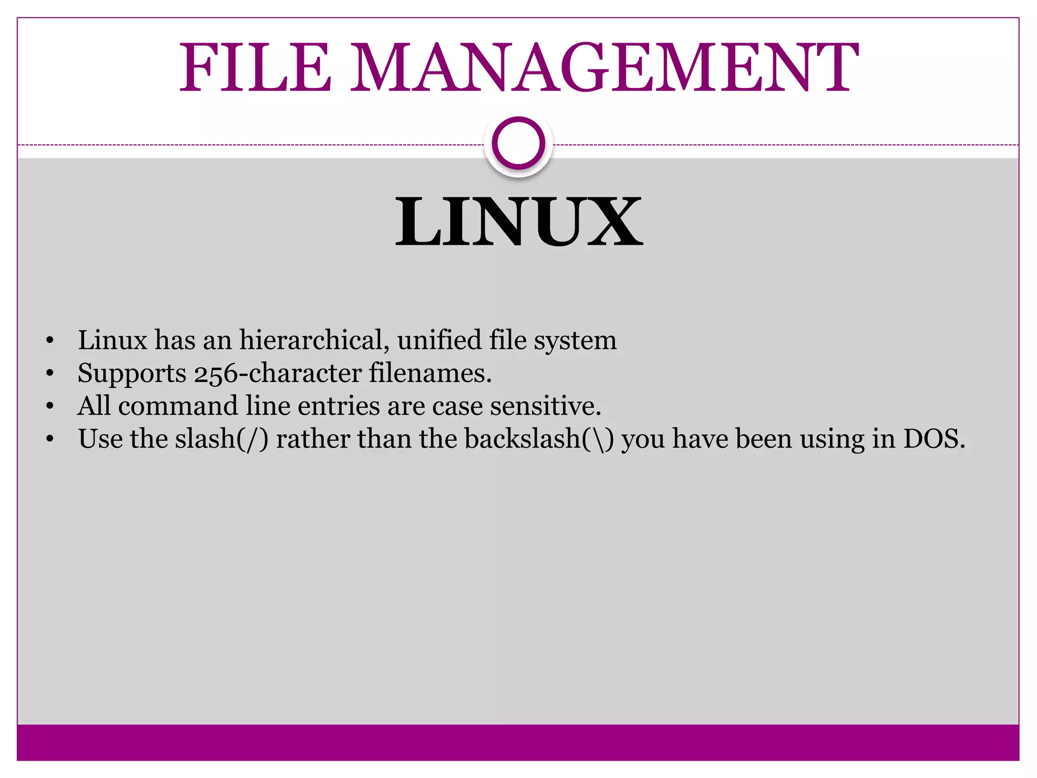 FILE MANAGEMENT
LINUX
• Linux has an hierarchical, unified file system
• Supports 256-character filenames.
• All command line entries are case sensitive.
• Use the slash(/) rather than the backslash() you have been using in DOS.
 