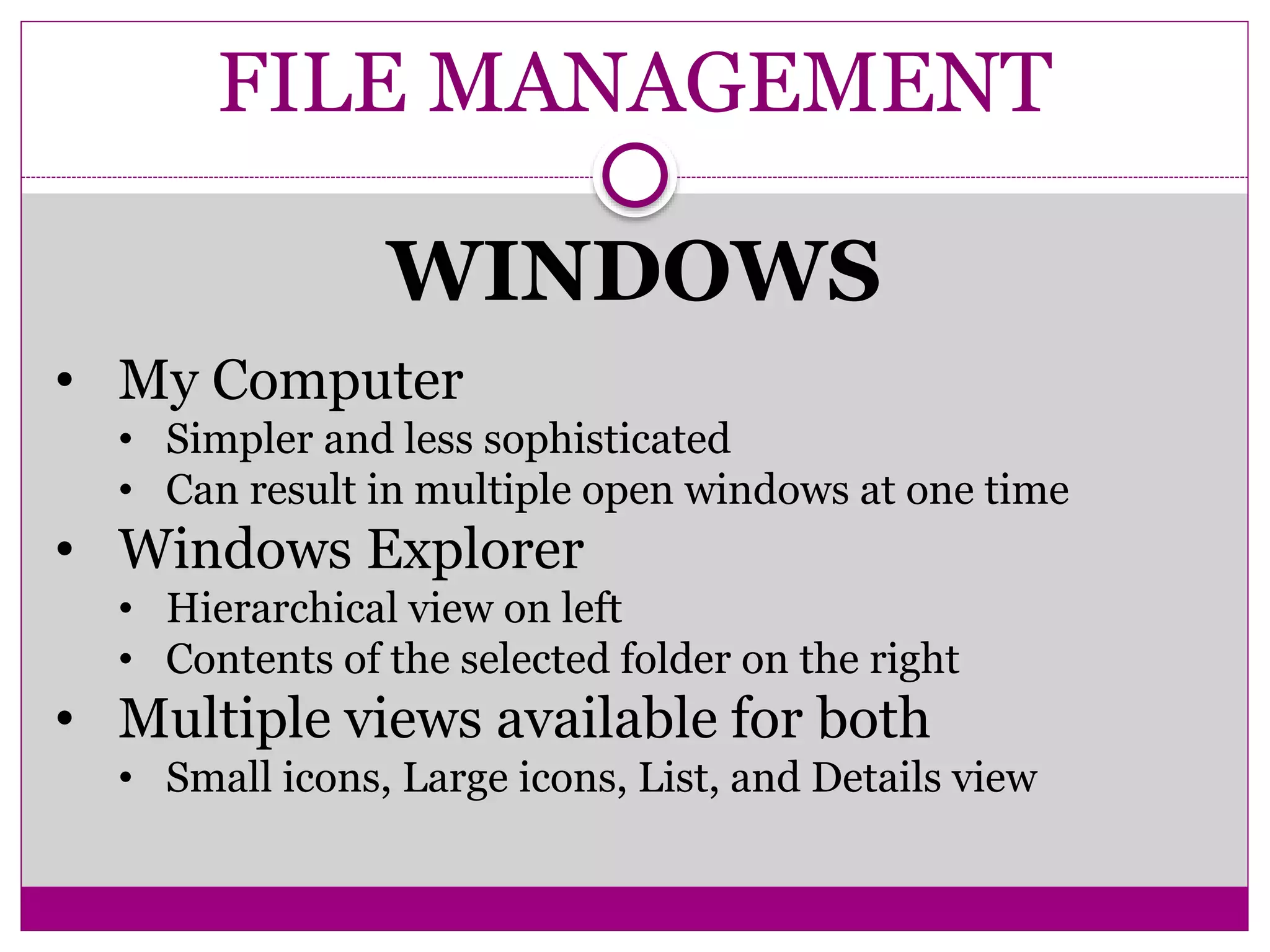 FILE MANAGEMENT
WINDOWS
• My Computer
• Simpler and less sophisticated
• Can result in multiple open windows at one time
• Windows Explorer
• Hierarchical view on left
• Contents of the selected folder on the right
• Multiple views available for both
• Small icons, Large icons, List, and Details view
 