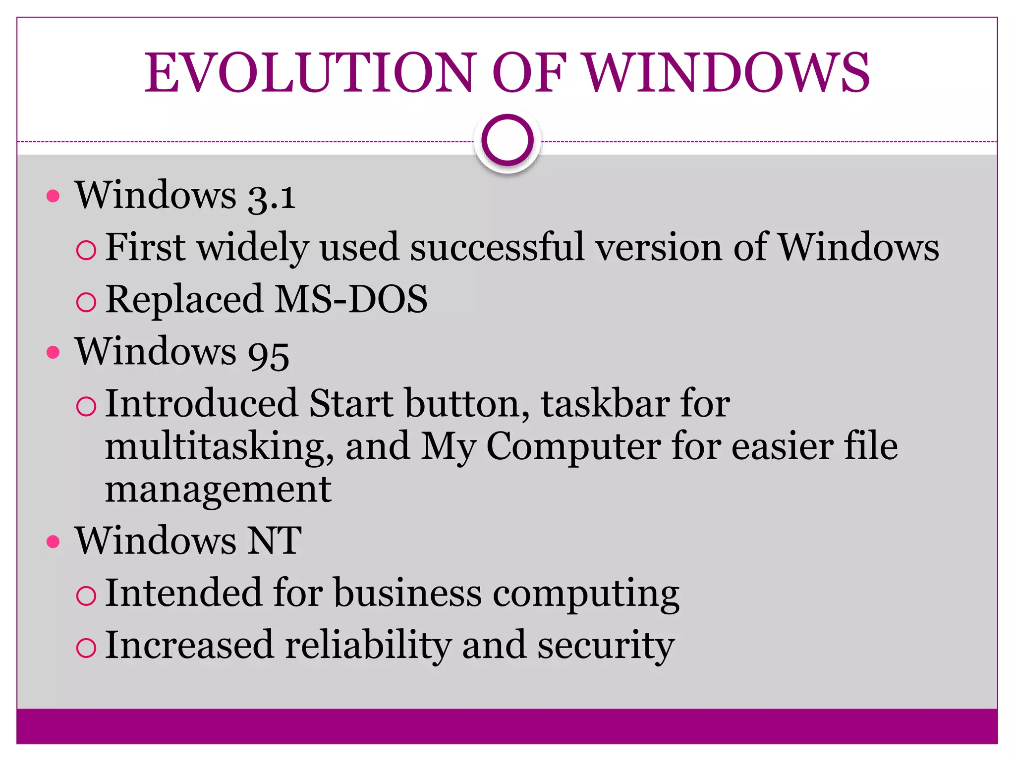 EVOLUTION OF WINDOWS
 Windows 3.1
 First widely used successful version of Windows
 Replaced MS-DOS
 Windows 95
 Introduced Start button, taskbar for
multitasking, and My Computer for easier file
management
 Windows NT
 Intended for business computing
 Increased reliability and security
 