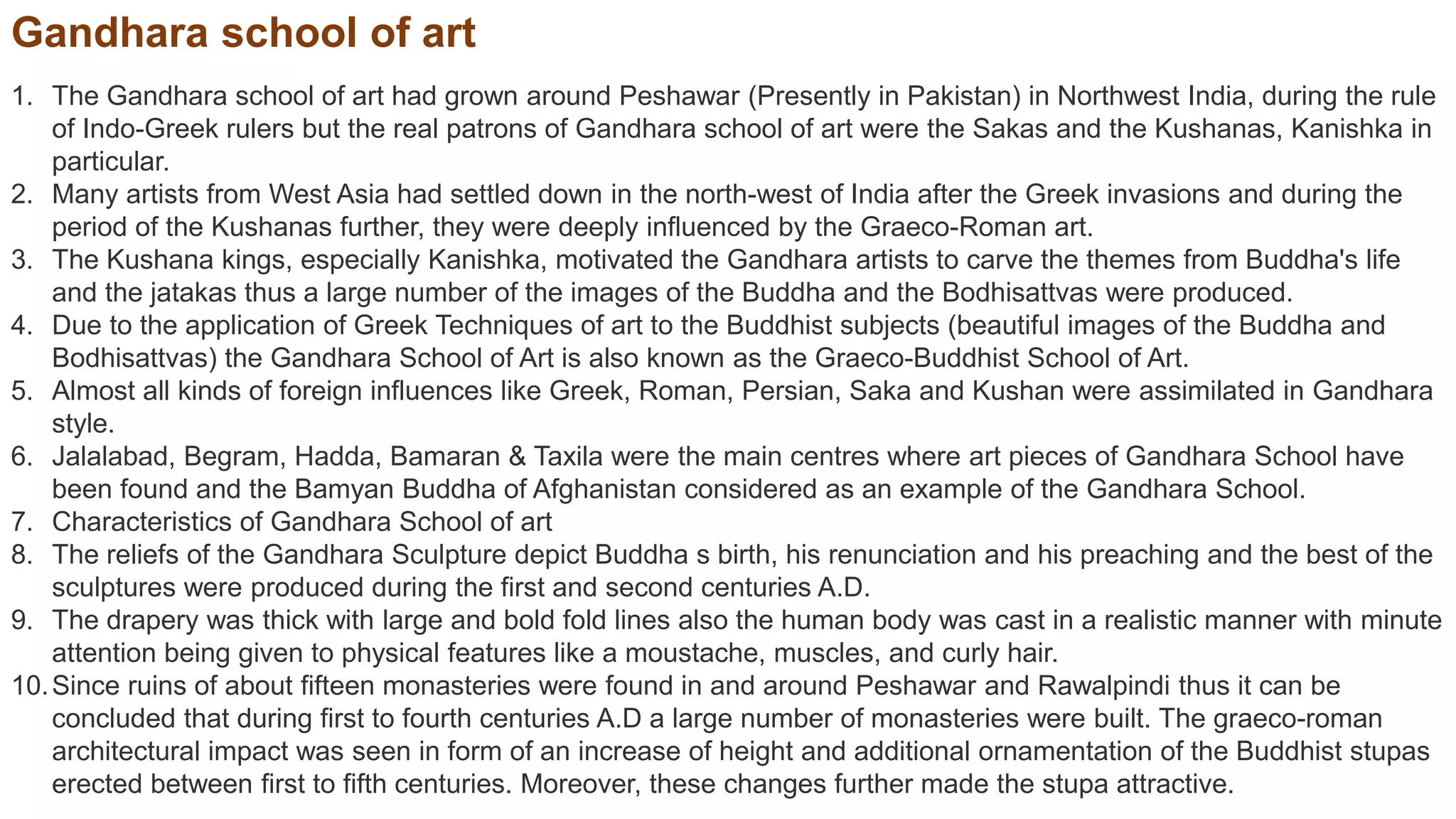 Gandhara school of art
1. The Gandhara school of art had grown around Peshawar (Presently in Pakistan) in Northwest India, during the rule
of Indo-Greek rulers but the real patrons of Gandhara school of art were the Sakas and the Kushanas, Kanishka in
particular.
2. Many artists from West Asia had settled down in the north-west of India after the Greek invasions and during the
period of the Kushanas further, they were deeply influenced by the Graeco-Roman art.
3. The Kushana kings, especially Kanishka, motivated the Gandhara artists to carve the themes from Buddha's life
and the jatakas thus a large number of the images of the Buddha and the Bodhisattvas were produced.
4. Due to the application of Greek Techniques of art to the Buddhist subjects (beautiful images of the Buddha and
Bodhisattvas) the Gandhara School of Art is also known as the Graeco-Buddhist School of Art.
5. Almost all kinds of foreign influences like Greek, Roman, Persian, Saka and Kushan were assimilated in Gandhara
style.
6. Jalalabad, Begram, Hadda, Bamaran & Taxila were the main centres where art pieces of Gandhara School have
been found and the Bamyan Buddha of Afghanistan considered as an example of the Gandhara School.
7. Characteristics of Gandhara School of art
8. The reliefs of the Gandhara Sculpture depict Buddha s birth, his renunciation and his preaching and the best of the
sculptures were produced during the first and second centuries A.D.
9. The drapery was thick with large and bold fold lines also the human body was cast in a realistic manner with minute
attention being given to physical features like a moustache, muscles, and curly hair.
10.Since ruins of about fifteen monasteries were found in and around Peshawar and Rawalpindi thus it can be
concluded that during first to fourth centuries A.D a large number of monasteries were built. The graeco-roman
architectural impact was seen in form of an increase of height and additional ornamentation of the Buddhist stupas
erected between first to fifth centuries. Moreover, these changes further made the stupa attractive.
 