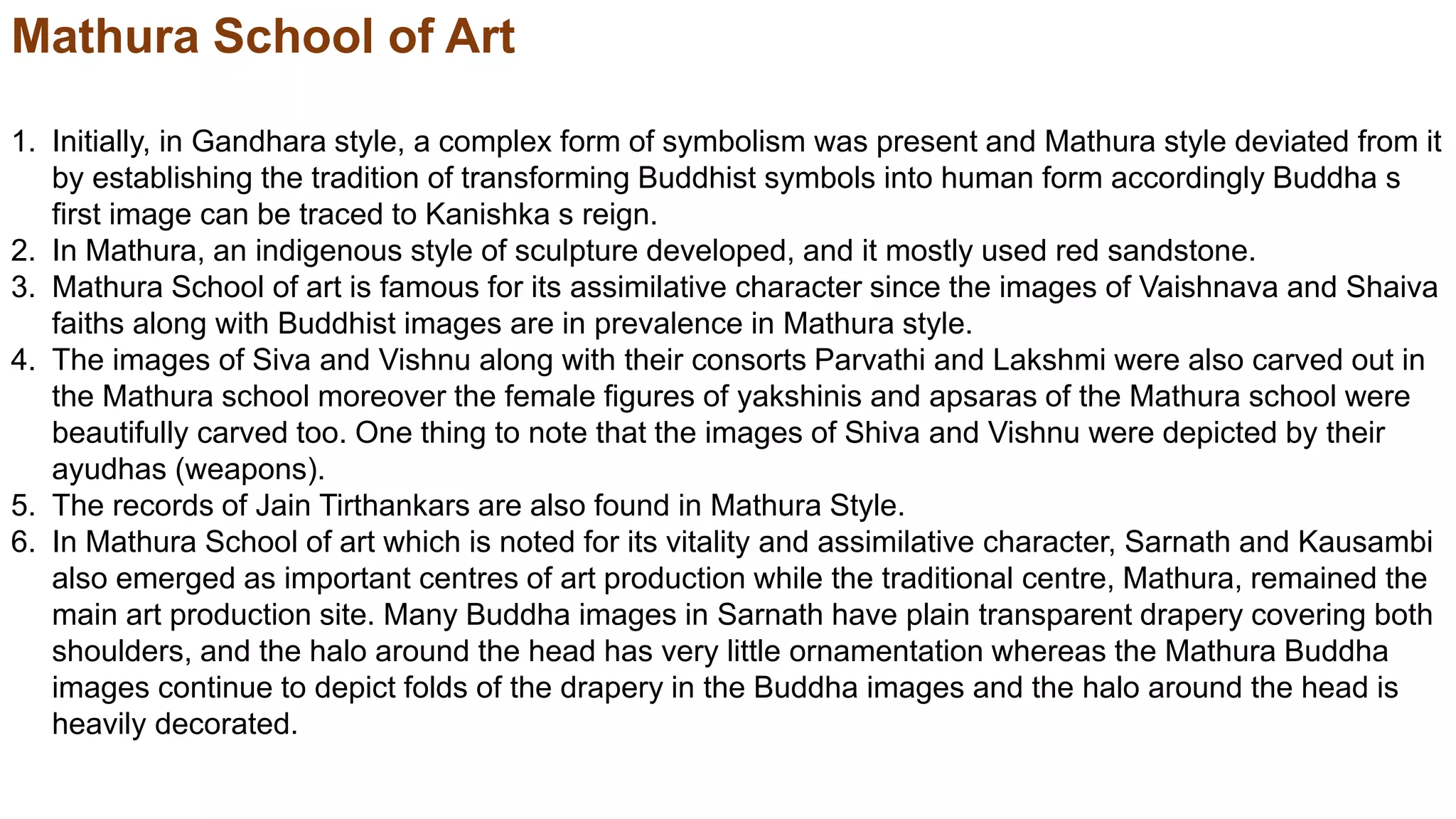 Mathura School of Art
1. Initially, in Gandhara style, a complex form of symbolism was present and Mathura style deviated from it
by establishing the tradition of transforming Buddhist symbols into human form accordingly Buddha s
first image can be traced to Kanishka s reign.
2. In Mathura, an indigenous style of sculpture developed, and it mostly used red sandstone.
3. Mathura School of art is famous for its assimilative character since the images of Vaishnava and Shaiva
faiths along with Buddhist images are in prevalence in Mathura style.
4. The images of Siva and Vishnu along with their consorts Parvathi and Lakshmi were also carved out in
the Mathura school moreover the female figures of yakshinis and apsaras of the Mathura school were
beautifully carved too. One thing to note that the images of Shiva and Vishnu were depicted by their
ayudhas (weapons).
5. The records of Jain Tirthankars are also found in Mathura Style.
6. In Mathura School of art which is noted for its vitality and assimilative character, Sarnath and Kausambi
also emerged as important centres of art production while the traditional centre, Mathura, remained the
main art production site. Many Buddha images in Sarnath have plain transparent drapery covering both
shoulders, and the halo around the head has very little ornamentation whereas the Mathura Buddha
images continue to depict folds of the drapery in the Buddha images and the halo around the head is
heavily decorated.
 