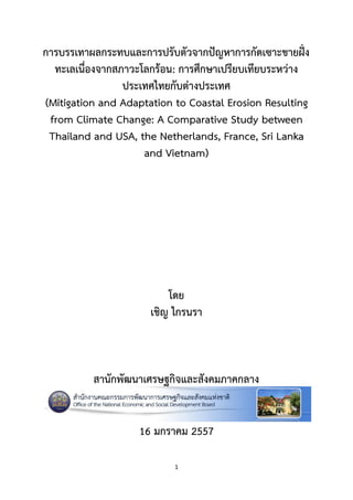 1
การบรรเทาผลกระทบและการปรับตัวจากปัญหาการกัดเซาะชายฝั่ง
ทะเลเนื่องจากสภาวะโลกร้อน: การศึกษาเปรียบเทียบระหว่าง
ประเทศไทยกับต่างประเทศ
(Mitigation and Adaptation to Coastal Erosion Resulting
from Climate Change: A Comparative Study between
Thailand and USA, the Netherlands, France, Sri Lanka
and Vietnam)
โดย
เชิญ ไกรนรา
สานักพัฒนาเศรษฐกิจและสังคมภาคกลาง
16 มกราคม 2557
 