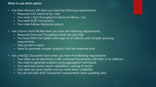 When to use which option:
• Use Main Memory DB when you have the following requirements:
• Response time needs to be v fast
• You need v high throughput in terms of millions / sec
• You need ACID Transactions
• Your data follows Relational pattern
• Use Column store DB like when you have the following requirements:
• Response time and Throughput needs are very high
• You have DWH Fact tables with huge no of columns and complex querying
requirements.
• Data growth is rapid
• Need to generate complex analytics, with fast response time
• Use a NoSQL Document Store when you have the following requirements
• Your data can be described in self-contained Documents, with little or no relations
• You need to generate analytics using aggregation techniques
• You need text centric search capabilities, ranking of results
• Your data can grow rapidly and you need elastic scalability
• You do not have ACID Transaction requirements when updating data
 