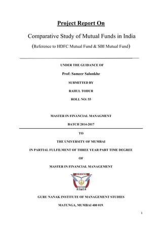 1
Project Report On
Comparative Study of Mutual Funds in India
(Reference to HDFC Mutual Fund & SBI Mutual Fund)
_____________________________________________________________________
UNDER THE GUIDANCE OF
Prof: Sameer Salunkhe
SUBMITTED BY
RAHUL TODUR
ROLL NO: 55
MASTER IN FINANCIAL MANAGMENT
BATCH 2014-2017
TO
THE UNIVERSITY OF MUMBAI
IN PARTIAL FULFILMENT OF THREE YEAR PART TIME DEGREE
OF
MASTER IN FINANCIAL MANAGEMENT
GURU NANAK INSTITUTE OF MANAGEMENT STUDIES
MATUNGA, MUMBAI 400 019.
 