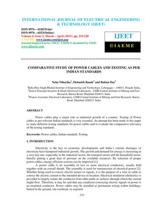 International Journal of Electrical Engineering and Technology (IJEET), ISSN 0976 –
INTERNATIONAL JOURNAL OF ELECTRICAL ENGINEERING
  6545(Print), ISSN 0976 – 6553(Online) Volume 4, Issue 2, March – April (2013), © IAEME
                           & TECHNOLOGY (IJEET)
ISSN 0976 – 6545(Print)
ISSN 0976 – 6553(Online)
Volume 4, Issue 2, March – April (2013), pp. 219-228
© IAEME: www.iaeme.com/ijeet.asp
                                                                                     IJEET
Journal Impact Factor (2013): 5.5028 (Calculated by GISI)
www.jifactor.com                                                                 ©IAEME



     COMPARATIVE STUDY OF POWER CABLES AND TESTING AS PER
                      INDIAN STANDARDS

                             Neha Niharika1, Debasish Basak2 and Bubun Das3
    1
        Baba Hira Singh Bhattal Institute of Engineering and Technology, Lehragaga – 148031, Punjab, India,
        2
          Senior Principal Scientist & Head, Electrical Laboratory, CSIR-Central Institute of Mining and Fuel
                                     Research, Barwa Road, Dhanbad–826015, India
        3
          Project Assistant, Electrical Laboratory, CSIR-Central Institute of Mining and Fuel Research, Barwa
                                             Road, Dhanbad–826015, India


    ABSTRACT

            Power cables play a major role in industrial growth of a country. Testing of Power
    cables as per relevant Indian standards is very essential. An attempt has been made in this paper
    to study different testing standards for power cables and to evaluate the comparative relevance
    of the testing standards.

    Keywords: Power cables, Indian standard, Testing

    1. INTRODUCTION

            Electricity is the key to economic developments and India’s current shortages of
    electricity have hampered industrial growth. The growth and demand for energy is increasing at
    a very fast rate, especially in the industrial sector, the transport sector and the household sector,
    thereby putting a great deal of pressure on the available resources. By selection of proper
    power cables, energy efficient systems can be improved [1].
            A power cable is an assembly of two or more electrical conductors, usually held
    together with an overall sheath. The assembly is used for transmission of electrical power [2].
    Whether being used to convey electric power or signals, it is the purpose of a wire or cable to
    convey the electric current to the intended device or location. Electrical insulation (dielectric) is
    provided to largely isolate the conductor from other paths or surfaces through which the current
    might flow. Therefore, it may be said that any conductor conveying electric signals or power is
    an insulated conductor. Power cables may be installed as permanent wiring within buildings,
    buried in the ground, run overhead, or exposed.
                                                      219
 