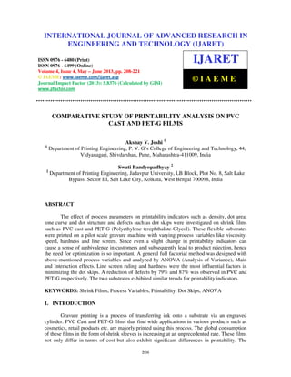 International Journal of Advanced Research in Engineering and Technology (IJARET), ISSN
0976 – 6480(Print), ISSN 0976 – 6499(Online) Volume 4, Issue 4, May – June (2013), © IAEME
208
COMPARATIVE STUDY OF PRINTABILITY ANALYSIS ON PVC
CAST AND PET-G FILMS
Akshay V. Joshi 1
1
Department of Printing Engineering, P. V. G’s College of Engineering and Technology, 44,
Vidyanagari, Shivdarshan, Pune, Maharashtra-411009, India
Swati Bandyopadhyay 2
2
Department of Printing Engineering, Jadavpur University, LB Block, Plot No. 8, Salt Lake
Bypass, Sector III, Salt Lake City, Kolkata, West Bengal 700098, India
ABSTRACT
The effect of process parameters on printability indicators such as density, dot area,
tone curve and dot structure and defects such as dot skips were investigated on shrink films
such as PVC cast and PET-G (Polyethylene terephthalate-Glycol). These flexible substrates
were printed on a pilot scale gravure machine with varying process variables like viscosity,
speed, hardness and line screen. Since even a slight change in printability indicators can
cause a sense of ambivalence in customers and subsequently lead to product rejection, hence
the need for optimization is so important. A general full factorial method was designed with
above-mentioned process variables and analyzed by ANOVA (Analysis of Variance), Main
and Interaction effects. Line screen ruling and hardness were the most influential factors in
minimizing the dot skips. A reduction of defects by 79% and 87% was observed in PVC and
PET-G respectively. The two substrates exhibited similar trends for printability indicators.
KEYWORDS: Shrink Films, Process Variables, Printability, Dot Skips, ANOVA
1. INTRODUCTION
Gravure printing is a process of transferring ink onto a substrate via an engraved
cylinder. PVC Cast and PET-G films that find wide applications in various products such as
cosmetics, retail products etc. are majorly printed using this process. The global consumption
of these films in the form of shrink sleeves is increasing at an unprecedented rate. These films
not only differ in terms of cost but also exhibit significant differences in printability. The
INTERNATIONAL JOURNAL OF ADVANCED RESEARCH IN
ENGINEERING AND TECHNOLOGY (IJARET)
ISSN 0976 - 6480 (Print)
ISSN 0976 - 6499 (Online)
Volume 4, Issue 4, May – June 2013, pp. 208-221
© IAEME: www.iaeme.com/ijaret.asp
Journal Impact Factor (2013): 5.8376 (Calculated by GISI)
www.jifactor.com
IJARET
© I A E M E
 