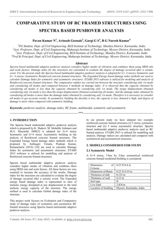 IJRET: International Journal of Research in Engineering and Technology eISSN: 2319-1163 | pISSN: 2321-7308
_______________________________________________________________________________________
Volume: 04 Issue: 07 | July-2015, Available @ http://www.ijret.org 101
COMPARATIVE STUDY OF RC FRAMED STRUCTURES USING
SPECTRA BASED PUSHOVER ANALYSIS
Pavan Kumar N1
, Avinash Gornale2
, Gargi G S3
, B G Naresh Kumar4
1
PG Student, Dept. of Civil Engineering, BGS Institute of Technology, Mandya District, Karnataka, India
2
Asst. Professor, Dept. of Civil Engineering, Maharaja Institute of Technology, Mysore District, Karnataka, India
3
Asst. Professor, Dept. of Civil Engineering, BGS Institute of Technology, Mandya District, Karnataka, India
4
Prof & Principal, Dept. of Civil Engineering, Maharaja Institute of Technology, Mysore District, Karnataka, India
Abstract
Spectra based multimodal adaptive pushover analysis considers higher modes of vibration and combines them using SRSS rule
and scale factors. Damage index for the structures are calculated to evaluate the degree of damage occurred after a seismic
event. For the present study the Spectra based multimodal adaptive pushover analysis is adopted for G+ 4 storeys Symmetric and
G+ 4 storeys Asymmetric Reinforced concrete framed structures. The Expended Energy based damage index methods are used to
calculate Damage Index for symmetric and asymmetric structures. ETABS 2015 software is utilized for modeling and analysis of
Reinforced concrete framed structures. The comparative studies are carried out between the structure considering only 1st mode
and considering all modes and compared between 3 methods of damage index. It is observed that the capacity obtained by
considering all modes is less than the capacity obtained by considering only 1st mode. The target displacement obtained
considering only 1st mode is less than the target displacement obtained considering all modes. And the damage index obtained by
considering all modes is more than the damage index obtained by considering only 1st mode. Therefore it is necessary to consider
all modes to get accurate results. In asymmetric building the ductility is less, the capacity is less, demand is high, and degree of
damage is more when compared with symmetric building.
Keywords: pushover analysis, damage index, RC frame, multimodal, symmetric and asymmetric
--------------------------------------------------------------------***----------------------------------------------------------------------
1. INTRODUCTION
The Spectra based multimodal adaptive pushover analysis
which is proposed by K. Shakeri, M. Mohebbi Asbmarz and
M.A. Shayanfar 2008[3] is adopted for G+4 storey
Symmetric and G+4 storey Asymmetric building in the
analysis of Reinforced concrete framed structures. The
Expended Energy based damage index methods which is
proposed by Anthugari Vimala, Pradeep Kumar,
Ramancharla (2014) [10] are used to calculate Damage
Index for symmetric and asymmetric structures. ETABS
2015 software is utilized for modelling and analysis of
Reinforced concrete framed structures.
Spectra based multimodal adaptive pushover analysis
considers higher modes of vibration and combines them
using SRSS rule and scale factors. All these factors are very
essential to increase the accuracy of the results. Damage
index for the structures are calculated to evaluate the degree
of damage occurred after a seismic event. The Expended
energy based damage index is represented as ratio of
inelastic energy dissipated at any displacement to the total
inelastic energy capacity of the structure. The energy
method is used to calculate Global damage index of the
structure.
This project work focuses on Evaluation and Comparative
study of damage index of symmetric and asymmetric RC
framed structures using Spectra based multimodal adaptive
pushover analysis.
In our present study we have adopted two example
reinforced concrete framed structures (i) 5 storey symmetric
structure and (ii) 5 storey asymmetric structure. Spectra
based multimodal adaptive pushover analysis used as RC
framed analysis. ETABS 2015 is utilized for modelling and
analysis. Damage indices are calculated and compared with
symmetrical and asymmetrical structures.
2. MODELS CONSIDERED FOR STUDY
2.1 Symmetric Model
A G+4 storey, 7-bay by 2-bay symmetrical reinforced
concrete framed residential building is considered.
Dimension of
Column
0.23 X 0.4 m
Dimension of Beam 0.23 X 0.35 m
Thickness of slab 0.125 m
Thickness of wall 0.23 m
Soil type II
Live load 2 KN/m
Location of building Mysore, Karnataka, India.
 