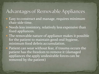 Easy to construct and manage, requires minimum
chair side time.
 Needs less inventory, relatively less expensive than
fixed appliances.
 The removable nature of appliance makes it possible
for the patient to maintain good oral hygiene,
minimum food debris accumulation.
 Patient can wear without fear, if trauma occurs the
patient has the freedom to remove it (damaged
appliances the apply undesirable forces can be
removed by the patient)
 