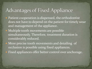  Patient cooperation is dispensed, the orthodontist
does not have to depend on the patient for timely wear
and management of the appliance.
 Multiple tooth movements are possible
simultaneously. Therefore, treatment duration is
considerably reduced.
 More precise tooth movements and detailing of
occlusion is possible using fixed appliances.
 Fixed appliances offer better control over anchorage.
 