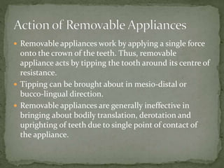  Removable appliances work by applying a single force
onto the crown of the teeth. Thus, removable
appliance acts by tipping the tooth around its centre of
resistance.
 Tipping can be brought about in mesio-distal or
bucco-lingual direction.
 Removable appliances are generally ineffective in
bringing about bodily translation, derotation and
uprighting of teeth due to single point of contact of
the appliance.
 
