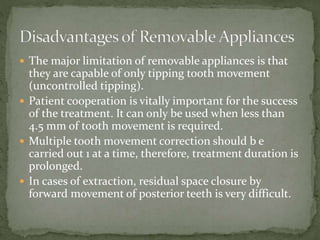  The major limitation of removable appliances is that
they are capable of only tipping tooth movement
(uncontrolled tipping).
 Patient cooperation is vitally important for the success
of the treatment. It can only be used when less than
4.5 mm of tooth movement is required.
 Multiple tooth movement correction should b e
carried out 1 at a time, therefore, treatment duration is
prolonged.
 In cases of extraction, residual space closure by
forward movement of posterior teeth is very difficult.
 
