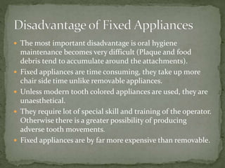  The most important disadvantage is oral hygiene
maintenance becomes very difficult (Plaque and food
debris tend to accumulate around the attachments).
 Fixed appliances are time consuming, they take up more
chair side time unlike removable appliances.
 Unless modern tooth colored appliances are used, they are
unaesthetical.
 They require lot of special skill and training of the operator.
Otherwise there is a greater possibility of producing
adverse tooth movements.
 Fixed appliances are by far more expensive than removable.
 