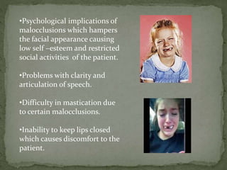 •Psychological implications of
malocclusions which hampers
the facial appearance causing
low self –esteem and restricted
social activities of the patient.
•Problems with clarity and
articulation of speech.
•Difficulty in mastication due
to certain malocclusions.
•Inability to keep lips closed
which causes discomfort to the
patient.
 