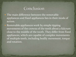  The main difference between the removable
appliances and fixed appliances lies in their mode of
action.
 Removable appliances work by simple tipping
movements of the crowns of the teeth about a fulcrum
close to the middle of the tooth. They differ from fixed
appliances, which are capable of complex movements
of multiple teeth, including bodily movement, torque
and rotation.
 