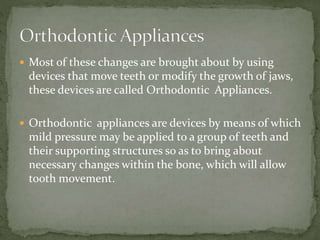  Most of these changes are brought about by using
devices that move teeth or modify the growth of jaws,
these devices are called Orthodontic Appliances.
 Orthodontic appliances are devices by means of which
mild pressure may be applied to a group of teeth and
their supporting structures so as to bring about
necessary changes within the bone, which will allow
tooth movement.
 