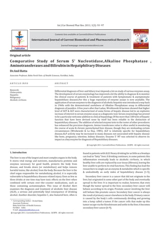 Int J Cur Biomed Phar Res. 2011; 1(3): 93 -97


                                                       Contents lists available at CurrentSciDirect Publications

                          International Journal of Current Biomedical and Pharmaceutical Research

  CurrentSciDirect                                             Journal homepage: www.currentscidirect.com
    Publication


Original article

Comparative Study of Serum 5' Nucleotidase,Alkaline Phosphatase ,
Aminotransferases and Bilirubin in Hepatpbilrary Diseases
Dr.Anil Batta
Associate Professor, Baba Farid Univ. of Health Sciences, Faridkot, India.


ARTICLE INFO                                           ABSTRACT


Keywords:
Cholecystitis
                                                       Differential diagnosis of liver and biliary tract depends a lot on study of various enzymes assay.
Hepatitis                                              The development of serum enzymology has improved a lot the ability to diagnose & to monitor
Malignancy                                             the clinical course of patients & treatment of patients with Symptomatic & asymptomatic
Alcoholc cirrhosis                                     hepatobiliary diseases.For this a huge repository of enzyme assays is now available. The
                                                       application of serum enzymes to the diagnosis of alcoholic hepatitis was introduced a way back
                                                       in 1960s with the demonstrated usefulness of Alkaline Phosphatase assay in differential
                                                       diagnosis of jaundice. A few years after that Ladue, Wroblewski & karmen showed that higher
                                                       level of AST & ALT were characterized of some forms of hepatic disease led to an explosive
                                                       increase of interest in serum enzyme assay as a diagnostic tool. Serum enzymology has proved
                                                       to be a particular welcome addition to clinical hepatology. Of the more than 100 tests of hepatic
                                                       function that have been devised none by itself has been reliable in the distinction of
                                                       hepatobiliary diseases. The addition of selected enzyme tests to the roster of other procedures
                                                       has enhanced the precision diagnosis. Amino transferases value is often useful in monitoring
                                                       the course of acute & chronic parenchymal liver disease, though they are misleading certain
                                                       circumstances (Wrobewski & La Dua, 1985). ALT is relatively specific for hepatobiliary
                                                       disease.ALP activity may be increased in many diseases not associated with hepatic disease
                                                       like bone, pregnancy, intestine, kidney diseases. Enzyme 5' NT was selected to observe its
                                                       impact as a key enzyme for diagnosis of Hepatobiliary diseases.

                                                                                           c Copyright 2011. CurrentSciDirect Publications. IJCBPR - All rights reserved.



1. Introduction                                                                       found in patients with ALD. Heavy drinking for as little as a fewdays
                                                                                      can lead to “fatty” liver, if drinking continues, in some patients this
The liver is one of the largest and most complex organs in the body.
                                                                                      inflammation eventually leads to alcoholic cirrhosis, in which
It stores vital energy and nutrients, manufactures proteins and
                                                                                      healthy liver cells are replaced by scar tissue (fibrosis), leaving the
enzymes necessary for good health, protects the body from
                                                                                      liver unable to perform its vital functions. This finding has lead the
disease, and breaks down (or metabolizes) and helps remove
                                                                                      researchers to single out an enzyme & metabolite which is specific
harmful toxins, like alcohol, from the body. Because the liver is the
                                                                                      & undoubtedly an early index of hepatobiliary disease [1-5].
chief organ responsible for metabolizing alcohol, it is especially
vulnerable to hepatobiliary diseases related injury. Even as few as                      Secondary liver cancer is a cancer that did not originate in the
three drinks at one time may have toxic effects on the liver when                     liver, but originated in some other part of the body and eventually
combined with certain over–the–counter medications, such as                           spread to the liver. It is important to realize, however, that even
those containing acetaminophen. This issue of Alcohol Alert                           though the tumor spread to the liver, secondary liver cancer will
examines the diagnosis and treatment of alcoholic liver disease                       behave according to its origin. Prostate cancer involving the liver
(ALD), a serious and potentially fatal consequence of drinking                        will behave like prostate cancer. Secondary liver cancer is always
alcohol. Another disorder, hepatitis C, also featured here, often is                  the result of primary cancer elsewhere in the body. Primary cancer
                                                                                      is caused by the body's cells continuously dividing and growing
 * Corresponding Author : Dr.Anil Batta                                               into a lump called a tumor. If the cancer cells that make up this
   Associate Professor
   Baba Farid Univ. of Health Sciences                                                tumor escape via the bloodstream and settle in the liver, it becomes
   Faridkot India                                                                     secondary liver cancer [6-9].
   E mail: akbattafarid@yahoo.co.in
 c Copyright 2011. CurrentSciDirect Publications. IJCBPR - All rights reserved.
 