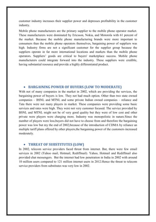 customer industry increases their supplier power and depresses profitability in the customer
industry.
Mobile phone manufacturers are the primary supplier to the mobile phone operator market.
These manufacturers were dominated by Ericsson, Nokia, and Motorola with 61 percent of
the market. Because the mobile phone manufacturing brands were more important to
consumers than the mobile phone operators themselves, bargaining power of suppliers was
high. Industry firms are not a significant customer for the supplier group because the
suppliers operate in far more international locations and markets than the mobile phone
operators. Suppliers’ goods are critical to buyers' marketplace success. Mobile phone
manufacturers could integrate forward into the industry. These suppliers were credible,
having substantial resource and provide a highly differentiated product.
BARGAINING POWER OF BUYERS (LOW TO MODERATE)
With not of many companies in the market in 2002, which are providing the services, the
bargaining power of buyers is low. They not had much option. Other than two state owned
companies – BSNL and MTNL and some private Indian owned companies – reliance and
Tata there were not many players in market. These companies were providing some basic
services and rates were high. They were not very customer focused. The service provided by
BSNL and MTNL might not be of very good quality but they were of low cost and other
private were players were charging more. Industry was monopolistic in nature.Since the
number of players were less,buyers did not have to choose from and therefore the bargaining
power was low but my the end of 2002,because of the introduction of CDMA by reliance an
multiple tariff plans offered by other players,the bargaining power of the customers increased
moderately.
THREAT OF SUBSTITUTES (LOW)
In 2002, telecom service providers faced threat from internet. But, there were few email
services in 2002 (Yahoo mail, Hotmail, Rediffmail). Yahoo, Hotmail and Rediffmail also
provided chat messengers. But the internet had low penetration in India in 2002 with around
10 million users compared to 121 million internet users in 2012.Hence the threat to telecom
service providers from substitutes was very low in 2002.
 