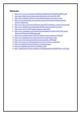 Bibliography –
1. http://www.cci.gov.in/images/media/ResearchReports/NishitaIntEco090811.pdf
2. http://knowledge.wharton.upenn.edu/india/article.cfm?articleid=4490
3. http://theviewspaper.net/boom-in-the-indian-telecom-sector-here-to-stay/
4. http://www.equitymaster.com/research-it/sector-info/telecom/Telecom-Sector-
Analysis-Report.asp
5. http://www.ficci.com/sector/39/Project_docs/FICCI_Website_content-Telecom.pdf
6. http://www.slideshare.net/mohitagrawal/india-telecom-market-overview
7. http://www.icf.at/en/5831/indian_telecom_sector.html
8. http://www.careratings.com/Portals/0/ResearchReports/Table%20of%20Content-
Telecom%20Wireless%20Industry.pdf
9. http://www.scribd.com/doc/16921747/Indian-Telecom-History-VolumeII
10. http://www.tatateleservices.com/t-aboutus-ttsl-organization.aspx
11. http://www.ibef.org/download/Telecommunication_220708.pdf
12. http://www.rcom.co.in/Rcom/aboutus/overview/overview_infra.html
13. http://en.wikipedia.org/wiki/Reliance_Communications
14. http://en.wikipedia.org/wiki/Loop_Mobile_India
15. http://iimahd.ernet.in/assets/snippets/workingpaperpdf/10922009422011-10-03.pdf
 
