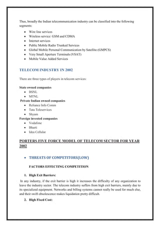 Thus, broadly the Indian telecommunication industry can be classified into the following
segments:
Wire line services
Wireless service: GSM and CDMA
Internet services
Public Mobile Radio Trunked Services
Global Mobile Personal Communication by Satellite (GMPCS)
Very Small Aperture Terminals (VSAT)
Mobile Value Added Services
TELECOM INDUSTRY IN 2002
There are three types of players in telecom services:
State owned companies
BSNL
MTNL
Private Indian owned companies
Reliance Info Comm
Tata Teleservices
Shyam
Foreign invested companies
Vodafone
Bharti
Idea Cellular
PORTERS FIVE FORCE MODEL OF TELECOM SECTOR FOR YEAR
2002
THREATS OF COMPETITORS(LOW)
FACTORS EFFECTING COMPETITION
1. High Exit Barriers:
In any industry, if the exit barrier is high it increases the difficulty of any organization to
leave the industry sector. The telecom industry suffers from high exit barriers, mainly due to
its specialized equipment. Networks and billing systems cannot really be used for much else,
and their swift obsolescence makes liquidation pretty difficult.
2. High Fixed Cost:
 