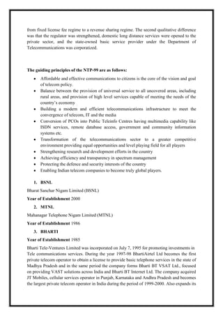 from fixed license fee regime to a revenue sharing regime. The second qualitative difference
was that the regulator was strengthened, domestic long distance services were opened to the
private sector, and the state-owned basic service provider under the Department of
Telecommunications was corporatized.
The guiding principles of the NTP-99 are as follows:
Affordable and effective communications to citizens is the core of the vision and goal
of telecom policy.
Balance between the provision of universal service to all uncovered areas, including
rural areas, and provision of high level services capable of meeting the needs of the
country’s economy
Building a modern and efficient telecommunications infrastructure to meet the
convergence of telecom, IT and the media
Conversion of PCOs into Public Teleinfo Centres having multimedia capability like
ISDN services, remote database access, government and community information
systems etc.
Transformation of the telecommunications sector to a greater competitive
environment providing equal opportunities and level playing field for all players
Strengthening research and development efforts in the country
Achieving efficiency and transparency in spectrum management
Protecting the defence and security interests of the country
Enabling Indian telecom companies to become truly global players.
1. BSNL
Bharat Sanchar Nigam Limited (BSNL)
Year of Establishment 2000
2. MTNL
Mahanagar Telephone Nigam Limited (MTNL)
Year of Establishment 1986
3. BHARTI
Year of Establishment 1985
Bharti Tele-Ventures Limited was incorporated on July 7, 1995 for promoting investments in
Tele communications services. During the year 1997-98 BhartiAirtel Ltd becomes the first
private telecom operator to obtain a license to provide basic telephone services in the state of
Madhya Pradesh and in the same period the company forms Bharti BT VSAT Ltd., focused
on providing VAST solutions across India and Bharti BT Internet Ltd. The company acquired
JT Mobiles, cellular services operator in Punjab, Karnataka and Andhra Pradesh and becomes
the largest private telecom operator in India during the period of 1999-2000. Also expands its
 