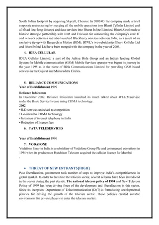 South Indian footprint by acquiring Skycell, Chennai. In 2002-03 the company made a brief
corporate restructuring by merging all the mobile operations into Bharti Cellular Limited and
all fixed line, long distance and data services into Bharat Infotel Limited. BhartiAirtel made a
historic strategic partnership with IBM and Ericsson for outsourcing the company's core IT
and network activities and also launched Blackberry wireless solution India, as a result of an
exclusive tie-up with Research in Motion (RIM). BTVL's two subsidiaries Bharti Cellular Ltd
and BhartiInfotel Ltd have been merged with the company in the year of 2004.
4. IDEA CELLULAR
IDEA Cellular Limited, a part of the Aditya Birla Group and an India's leading Global
System for Mobile communication (GSM) Mobile Services operator was began its journey in
the year 1995 as in the name of Birla Communications Limited for providing GSM-based
services in the Gujarat and Maharashtra Circles.
5. RELIANCE COMMUNICATIONS
Year of Establishment 1999
Reliance Infocomm
In December 2002, Reliance Infocomm launched its much talked about WLL(M)service
under the Basic Service license using CDMA technology.
2002
• ILD services unlocked to competition
• Go-ahead to CDMA technology
• Initiation of internet telephony in India
• Reduction of licence fees
6. TATA TELESERVICES
Year of Establishment 1996
7. VODAFONE
Vodafone Essar in India is a subsidiary of Vodafone Group Plc and commenced operations in
1994 when its predecessor Hutchison Telecom acquired the cellular licence for Mumbai
.
THREAT OF NEW ENTRANTS(HIGH)
Post liberalization, government took number of steps to improve India’s competitiveness in
global market. In order to facilitate the telecom sector, several reforms have been introduced
in the sector during the past decade. The national telecom policy of 1994 and New Telecom
Policy of 1999 has been driving force of the development and liberalization in this sector.
Since its inception, Department of Telecommunication (DoT) is formulating developmental
policies for driving the growth of the telecom sector. These policies created suitable
environment for private players to enter the telecom market.
 