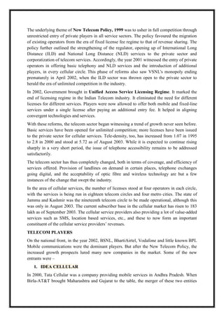 The underlying theme of New Telecom Policy, 1999 was to usher in full competition through
unrestricted entry of private players in all service sectors. The policy favoured the migration
of existing operators from the era of fixed license fee regime to that of revenue sharing. The
policy further outlined the strengthening of the regulator, opening up of International Long
Distance (ILD) and National Long Distance (NLD) services to the private sector and
corporatization of telecom services. Accordingly, the year 2001 witnessed the entry of private
operators in offering basic telephony and NLD services and the introduction of additional
players, in every cellular circle. This phase of reforms also saw VSNL's monopoly ending
prematurely in April 2002, when the ILD sector was thrown open to the private sector to
herald the era of unlimited competition in the industry.
In 2002, Government brought in Unified Access Service Licensing Regime. It marked the
end of licensing regime in the Indian Telecom industry. It eliminated the need for different
licenses for different services. Players were now allowed to offer both mobile and fixed-line
services under a single license after paying an additional entry fee. It helped in aligning
convergent technologies and services.
With these reforms, the telecom sector began witnessing a trend of growth never seen before.
Basic services have been opened for unlimited competition; more licenses have been issued
to the private sector for cellular services. Tele-density, too, has increased from 1.07 in 1995
to 2.8 in 2000 and stood at 5.72 as of August 2003. While it is expected to continue rising
sharply in a very short period, the issue of telephone accessibility remains to be addressed
satisfactorily.
The telecom sector has thus completely changed, both in terms of coverage, and efficiency of
services offered. Provision of landlines on demand in certain places, telephone exchanges
going digital, and the acceptability of optic fibre and wireless technology are but a few
instances of the change that swept the industry.
In the area of cellular services, the number of licenses stood at four operators in each circle,
with the services is being run in eighteen telecom circles and four metro cities. The state of
Jammu and Kashmir was the nineteenth telecom circle to be made operational, although this
was only in August 2003. The current subscriber base in the cellular market has risen to 183
lakh as of September 2003. The cellular service providers also providing a lot of value-added
services such as SMS, location based services, etc., and these to now form an important
constituent of the cellular service providers’ revenues.
TELECOM PLAYERS
On the national front, in the year 2002, BSNL, BhartiAirtel, Vodafone and little known BPL
Mobile communications were the dominant players. But after the New Telecom Policy, the
increased growth prospects lured many new companies in the market. Some of the new
entrants were –
1. IDEA CELLULAR
In 2000, Tata Cellular was a company providing mobile services in Andhra Pradesh. When
Birla-AT&T brought Maharashtra and Gujarat to the table, the merger of these two entities
 