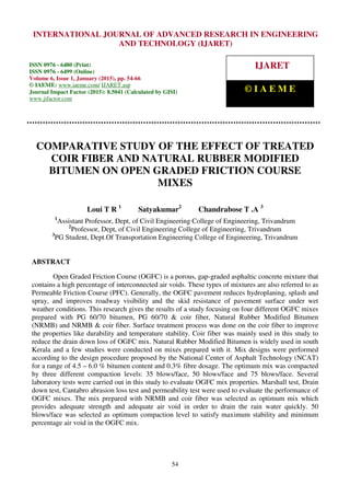 International Journal of Advanced Research in Engineering and Technology (IJARET), ISSN 0976 –
6480(Print), ISSN 0976 – 6499(Online), Volume 6, Issue 1, January (2015), pp. 54-66 © IAEME
54
COMPARATIVE STUDY OF THE EFFECT OF TREATED
COIR FIBER AND NATURAL RUBBER MODIFIED
BITUMEN ON OPEN GRADED FRICTION COURSE
MIXES
Loui T R 1
Satyakumar2
Chandrabose T .A 3
1
Assistant Professor, Dept, of Civil Engineering College of Engineering, Trivandrum
2
Professor, Dept, of Civil Engineering College of Engineering, Trivandrum
3
PG Student, Dept.Of Transportation Engineering College of Engineering, Trivandrum
ABSTRACT
Open Graded Friction Course (OGFC) is a porous, gap-graded asphaltic concrete mixture that
contains a high percentage of interconnected air voids. These types of mixtures are also referred to as
Permeable Friction Course (PFC). Generally, the OGFC pavement reduces hydroplaning, splash and
spray, and improves roadway visibility and the skid resistance of pavement surface under wet
weather conditions. This research gives the results of a study focusing on four different OGFC mixes
prepared with PG 60/70 bitumen, PG 60/70 & coir fiber, Natural Rubber Modified Bitumen
(NRMB) and NRMB & coir fiber. Surface treatment process was done on the coir fiber to improve
the properties like durability and temperature stability. Coir fiber was mainly used in this study to
reduce the drain down loss of OGFC mix. Natural Rubber Modified Bitumen is widely used in south
Kerala and a few studies were conducted on mixes prepared with it. Mix designs were performed
according to the design procedure proposed by the National Center of Asphalt Technology (NCAT)
for a range of 4.5 – 6.0 % bitumen content and 0.3% fibre dosage. The optimum mix was compacted
by three different compaction levels: 35 blows/face, 50 blows/face and 75 blows/face. Several
laboratory tests were carried out in this study to evaluate OGFC mix properties. Marshall test, Drain
down test, Cantabro abrasion loss test and permeability test were used to evaluate the performance of
OGFC mixes. The mix prepared with NRMB and coir fiber was selected as optimum mix which
provides adequate strength and adequate air void in order to drain the rain water quickly. 50
blows/face was selected as optimum compaction level to satisfy maximum stability and minimum
percentage air void in the OGFC mix.
INTERNATIONAL JOURNAL OF ADVANCED RESEARCH IN ENGINEERING
AND TECHNOLOGY (IJARET)
ISSN 0976 - 6480 (Print)
ISSN 0976 - 6499 (Online)
Volume 6, Issue 1, January (2015), pp. 54-66
© IAEME: www.iaeme.com/ IJARET.asp
Journal Impact Factor (2015): 8.5041 (Calculated by GISI)
www.jifactor.com
IJARET
© I A E M E
 