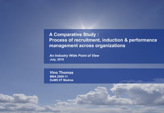 A Comparative Study :
Process of recruitment, induction & performance
management across organizations

An Industry Wide Point of View
July, 2010



Vino Thomas
MBA 2009-11
DoMS IIT Madras
 