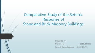 Comparative Study of the Seismic
Response of
Stone and Brick Masonry Buildings
Presented by-
Nitin Kumar 2013UCE1333
Ramesh Kumar Bagariya 2013UCE1273
 