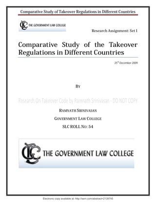 Comparative Study of Takeover Regulations in Different Countries



                                                       Research Assignment: Set I



Comparative Study of the Takeover
Regulations in Different Countries
                                                                             25th December 2009




                                        BY




                          RAMNATH SRINIVASAN
                      GOVERNMENT LAW COLLEGE
                             SLC ROLL NO: 54




            Electronic copy available at: http://ssrn.com/abstract=2139745
 