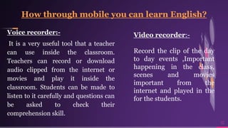 Voice recorder:-
It is a very useful tool that a teacher
can use inside the classroom.
Teachers can record or download
audio clipped from the internet or
movies and play it inside the
classroom. Students can be made to
listen to it carefully and questions can
be asked to check their
comprehension skill.
10
 