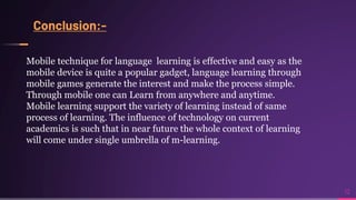 Conclusion:-
12
Mobile technique for language learning is effective and easy as the
mobile device is quite a popular gadget, language learning through
mobile games generate the interest and make the process simple.
Through mobile one can Learn from anywhere and anytime.
Mobile learning support the variety of learning instead of same
process of learning. The influence of technology on current
academics is such that in near future the whole context of learning
will come under single umbrella of m-learning.
 