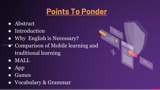 Points To Ponder
● Abstract
● Introduction
● Why English is Necessary?
● Comparison of Mobile learning and
traditional learning
● MALL
● App
● Games
● Vocabulary & Grammar
 