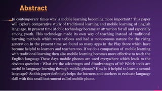 Abstract
In contemporary times why is mobile learning becoming more important? This paper
will explore comparative study of traditional learning and mobile learning of English
language. In present time Mobile technology became an attraction for all and especially
among youth. This technology made its own way of teaching instead of traditional
learning methods which were tedious and had a monotonous nature for the rising
generation.In the present time we found so many apps in the Play Store which have
become helpful to learners and teachers too. If we do a comparison of mobile learning
with traditional learning then also mobile learning becomes more effective to teach the
English language.These days mobile phones are used everywhere which leads to the
obvious question : What are the advantages and disadvantages of it? Which tools are
useful in language learning through mobile phones? How is it helpful to learn a second
language? So this paper definitely helps the learners and teachers to evaluate language
skill with this small instrument called mobile phone.
3
 