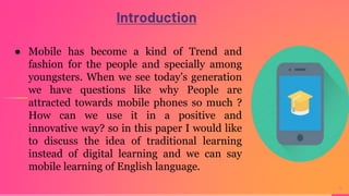 Introduction
4
● Mobile has become a kind of Trend and
fashion for the people and specially among
youngsters. When we see today’s generation
we have questions like why People are
attracted towards mobile phones so much ?
How can we use it in a positive and
innovative way? so in this paper I would like
to discuss the idea of traditional learning
instead of digital learning and we can say
mobile learning of English language.
 