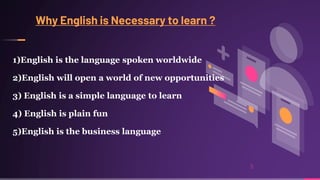 Why English is Necessary to learn ?
1)English is the language spoken worldwide
2)English will open a world of new opportunities
3) English is a simple language to learn
4) English is plain fun
5)English is the business language
5
 