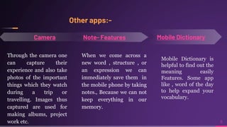 Other apps:-
8
Mobile Dictionary
Camera
When we come across a
new word , structure , or
an expression we can
immediately save them in
the mobile phone by taking
notes., Because we can not
keep everything in our
memory.
Through the camera one
can capture their
experience and also take
photos of the important
things which they watch
during a trip or
travelling. Images thus
captured are used for
making albums, project
work etc.
Mobile Dictionary is
helpful to find out the
meaning easily
Features. Some app
like , word of the day
to help expand your
vocabulary.
 