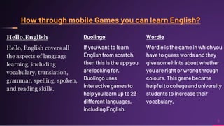 Hello,English
Hello, English covers all
the aspects of language
learning, including
vocabulary, translation,
grammar, spelling, spoken,
and reading skills.
Duolingo
If you want to learn
English from scratch,
then this is the app you
are looking for.
Duolingo uses
interactive games to
help you learn up to 23
different languages,
including English.
9
Wordle
Wordle is the game in which you
have to guess words and they
give some hints about whether
you are right or wrong through
colours. This game became
helpful to college and university
students to increase their
vocabulary.
 